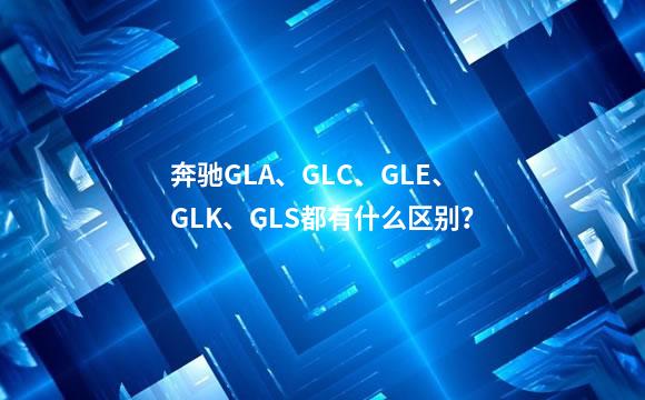 奔驰GLA、GLC、GLE、GLK、GLS都有什么区别？