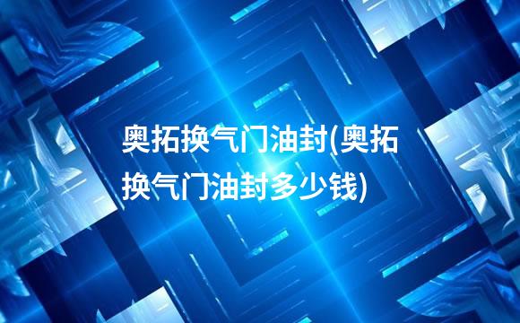 奥拓换气门油封(奥拓换气门油封多少钱)