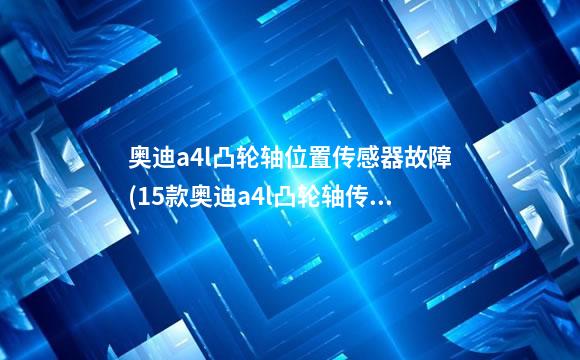 奥迪a4l凸轮轴位置传感器故障(15款奥迪a4l凸轮轴传感器功能失效)