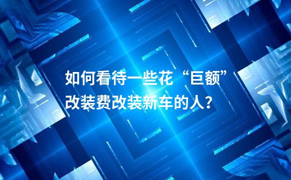 如何看待一些花“巨额”改装费改装新车的人？