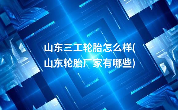 山东三工轮胎怎么样(山东轮胎厂家有哪些)