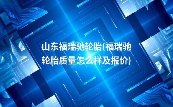 山东福瑞驰轮胎(福瑞驰轮胎质量怎么样及报价)