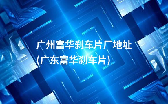 广州富华刹车片厂地址(广东富华刹车片)