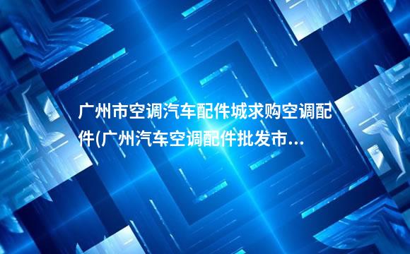 广州市空调汽车配件城求购空调配件(广州汽车空调配件批发市场)