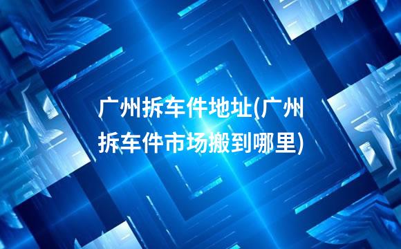广州拆车件地址(广州拆车件市场搬到哪里)