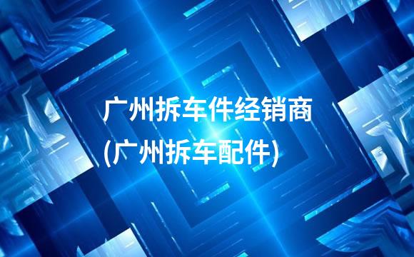 广州拆车件经销商(广州拆车配件)