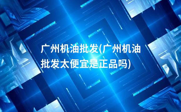 广州机油批发(广州机油批发太便宜是正品吗)