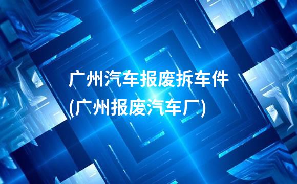 广州汽车报废拆车件(广州报废汽车厂)