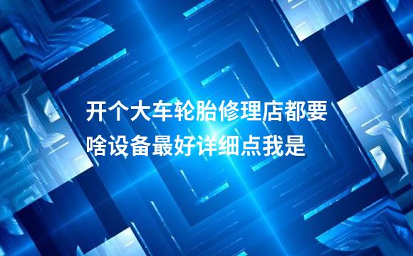 开个大车轮胎修理店都要啥设备最好详细点我是