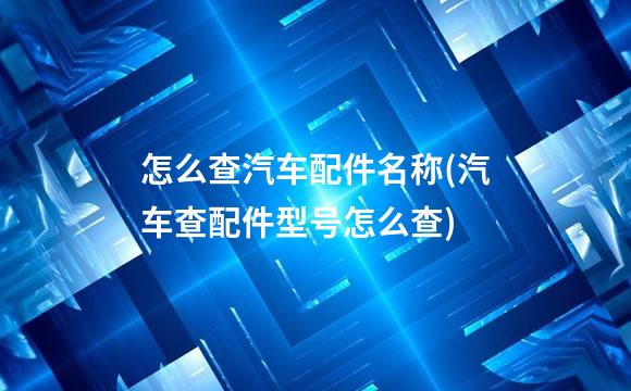 怎么查汽车配件名称(汽车查配件型号怎么查)