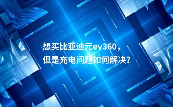 想买比亚迪元ev360，但是充电问题如何解决？