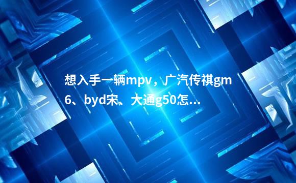 想入手一辆mpv，广汽传祺gm6、byd宋、大通g50怎么