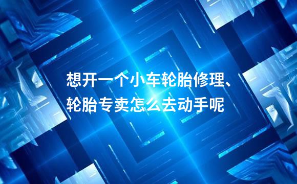 想开一个小车轮胎修理、轮胎专卖怎么去动手呢