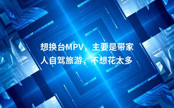 想换台MPV，主要是带家人自驾旅游，不想花太多