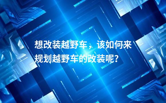 想改装越野车，该如何来规划越野车的改装呢？