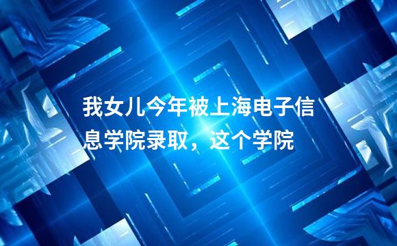 我女儿今年被上海电子信息学院录取，这个学院