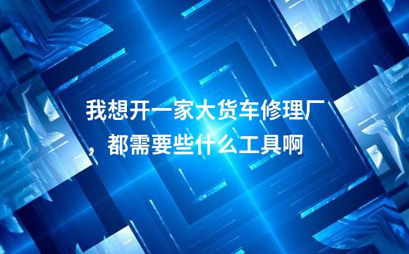 我想开一家大货车修理厂，都需要些什么工具啊