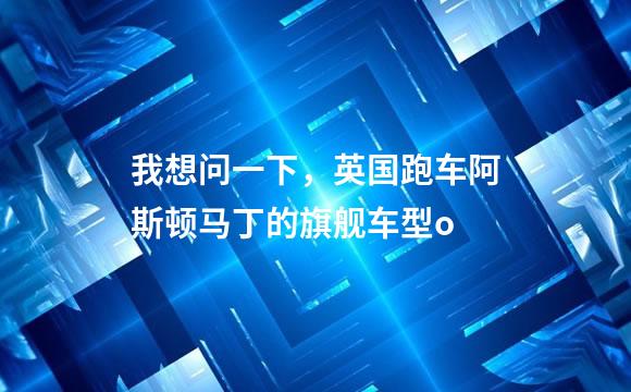 我想问一下，英国跑车阿斯顿马丁的旗舰车型o