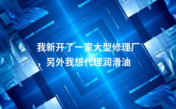 我新开了一家大型修理厂，另外我想代理润滑油