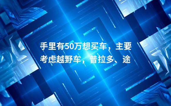 手里有50万想买车，主要考虑越野车，普拉多、途