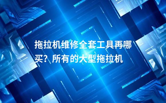 拖拉机维修全套工具再哪买？所有的大型拖拉机