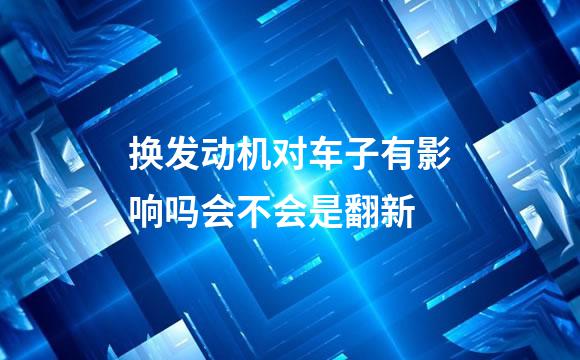 换发动机对车子有影响吗会不会是翻新
