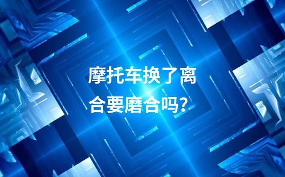 摩托车换了离合要磨合吗？