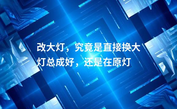 改大灯，究竟是直接换大灯总成好，还是在原灯
