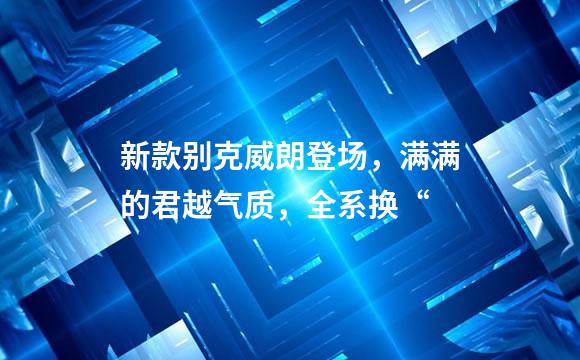 新款别克威朗登场，满满的君越气质，全系换“