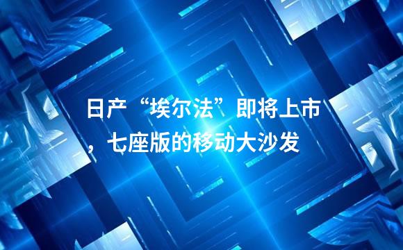 日产“埃尔法”即将上市，七座版的移动大沙发