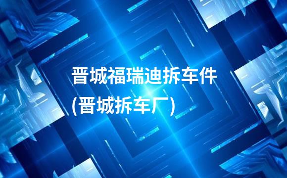 晋城福瑞迪拆车件(晋城拆车厂)