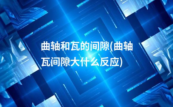曲轴和瓦的间隙(曲轴瓦间隙大什么反应)