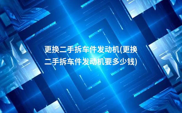 更换二手拆车件发动机(更换二手拆车件发动机要多少钱)