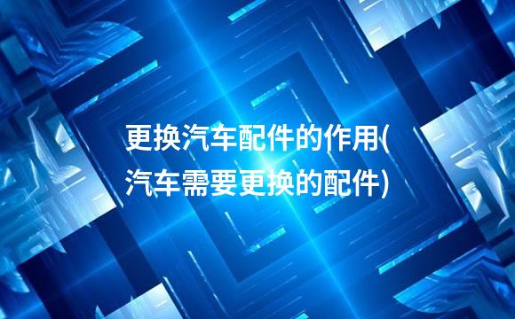 更换汽车配件的作用(汽车需要更换的配件)