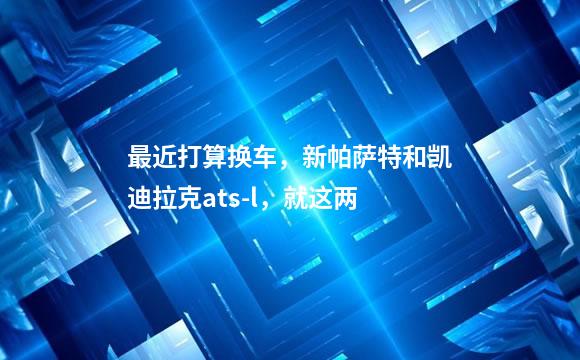 最近打算换车，新帕萨特和凯迪拉克ats-l，就这两
