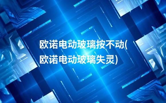 欧诺电动玻璃按不动(欧诺电动玻璃失灵)