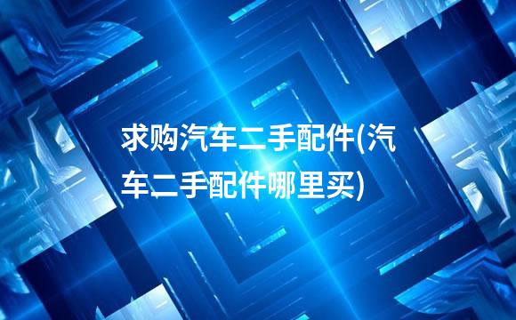 求购汽车二手配件(汽车二手配件哪里买)