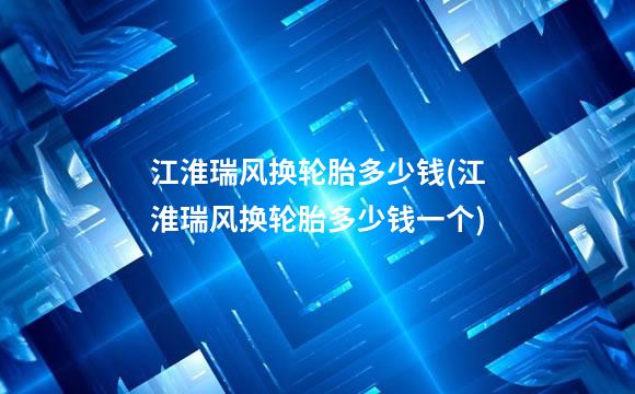 江淮瑞风换轮胎多少钱(江淮瑞风换轮胎多少钱一个)