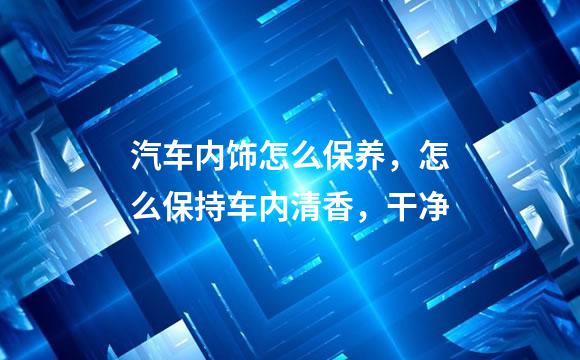 汽车内饰怎么保养，怎么保持车内清香，干净