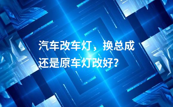 汽车改车灯，换总成还是原车灯改好？