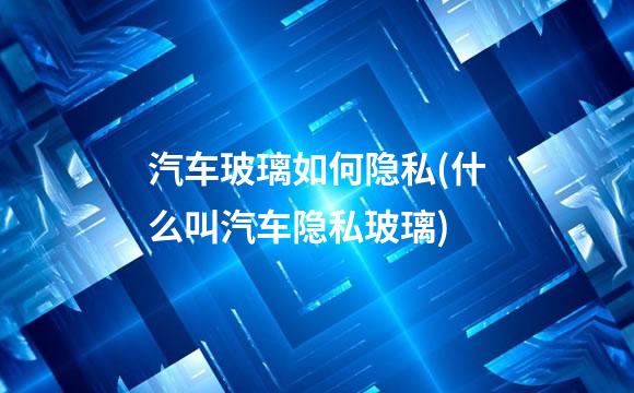 汽车玻璃如何隐私(什么叫汽车隐私玻璃)