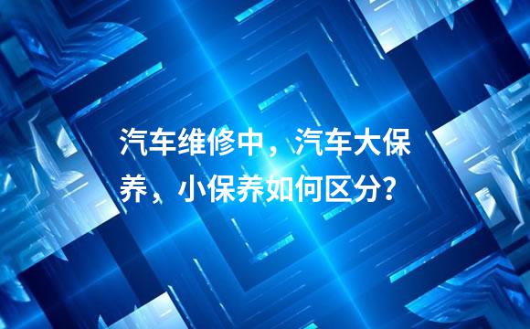 汽车维修中，汽车大保养，小保养如何区分？