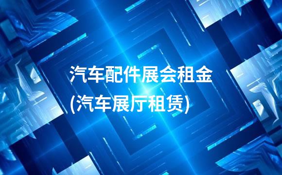 汽车配件展会租金(汽车展厅租赁)