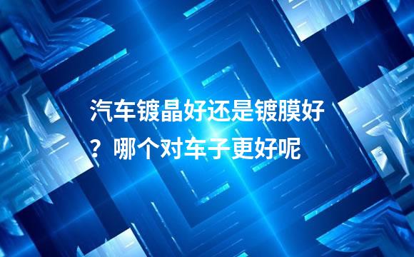 汽车镀晶好还是镀膜好？哪个对车子更好呢