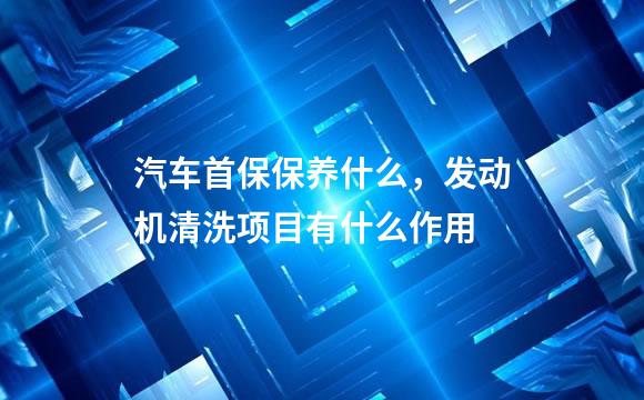 汽车首保保养什么，发动机清洗项目有什么作用