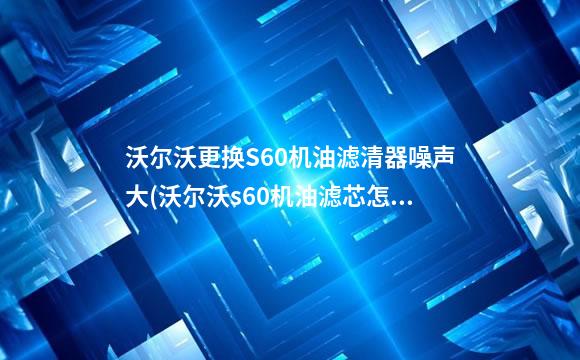 沃尔沃更换S60机油滤清器噪声大(沃尔沃s60机油滤芯怎么拆)