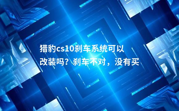 猎豹cs10刹车系统可以改装吗？刹车不对，没有买