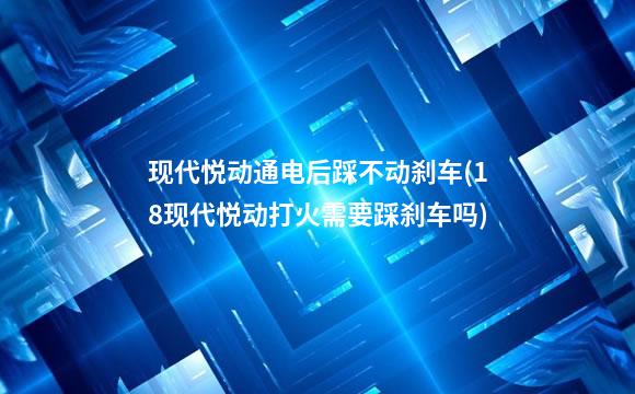 现代悦动通电后踩不动刹车(18现代悦动打火需要踩刹车吗)