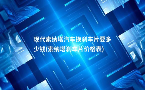 现代索纳塔汽车换刹车片要多少钱(索纳塔刹车片价格表)