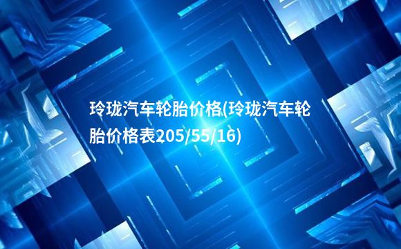 玲珑汽车轮胎价格(玲珑汽车轮胎价格表205/55/16)